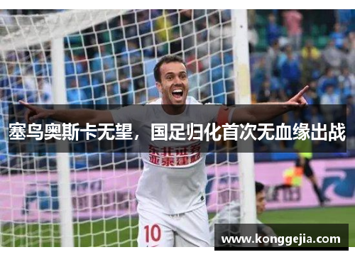 塞鸟奥斯卡无望，国足归化首次无血缘出战